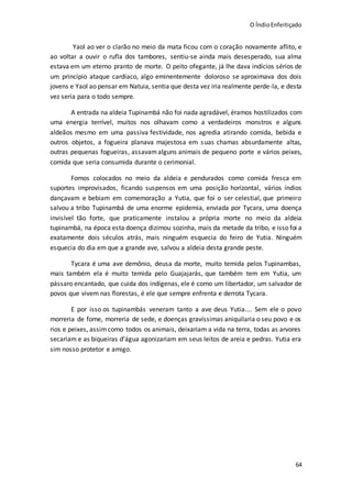 O ÍndioEnfeitiçado
64
Yaol ao ver o clarão no meio da mata ficou com o coração novamente aflito, e
ao voltar a ouvir o rufla dos tambores, sentiu-se ainda mais desesperado, sua alma
estava em um eterno pranto de morte. O peito ofegante, já lhe dava indícios sérios de
um princípio ataque cardíaco, algo eminentemente doloroso se aproximava dos dois
jovens e Yaol ao pensar em Natuia, sentia que desta vez iria realmente perde-la, e desta
vez seria para o todo sempre.
A entrada na aldeia Tupinambá não foi nada agradável, éramos hostilizados com
uma energia terrível, muitos nos olhavam como a verdadeiros monstros e alguns
aldeãos mesmo em uma passiva festividade, nos agredia atirando comida, bebida e
outros objetos, a fogueira planava majestosa em suas chamas absurdamente altas,
outras pequenas fogueiras, assavamalguns animais de pequeno porte e vários peixes,
comida que seria consumida durante o cerimonial.
Fomos colocados no meio da aldeia e pendurados como comida fresca em
suportes improvisados, ficando suspensos em uma posição horizontal, vários índios
dançavam e bebiam em comemoração a Yutia, que foi o ser celestial, que primeiro
salvou a tribo Tupinambá de uma enorme epidemia, enviada por Tycara, uma doença
invisível tão forte, que praticamente instalou a própria morte no meio da aldeia
tupinambá, na época esta doença dizimou sozinha, mais da metade da tribo, e isso foi a
exatamente dois séculos atrás, mais ninguém esquecia do feiro de Yutia. Ninguém
esquecia do dia em que a grande ave, salvou a aldeia desta grande peste.
Tycara é uma ave demônio, deusa da morte, muito temida pelos Tupinambas,
mais também ela é muito temida pelo Guajajarás, que também tem em Yutia, um
pássaro encantado, que cuida dos indígenas, ele é como um libertador, um salvador de
povos que vivem nas florestas, é ele que sempre enfrenta e derrota Tycara.
E por isso os tupinambás veneram tanto a ave deus Yutia.... Sem ele o povo
morreria de fome, morreria de sede, e doenças gravíssimas aniquilaria o seu povo e os
rios e peixes, assimcomo todos os animais, deixariam a vida na terra, todas as arvores
secariam e as biqueiras d’água agonizariam em seus leitos de areia e pedras. Yutia era
sim nosso protetor e amigo.
 