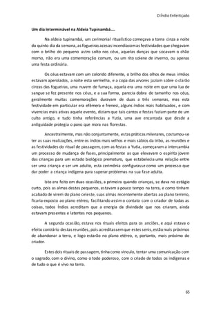 O ÍndioEnfeitiçado
65
Um dia Interminável na Aldeia Tupinambá....
Na aldeia tupinambá, um cerimonial ritualístico começava a torna cinza a noite
do quinto dia da semana, as fogueiras acesas incendiavamas festividades que chegavam
com o brilho do pequeno astro solto nos céus, aquelas danças que socavam o chão
morno, não era uma comemoração comum, ou um rito solene de inverno, ou apenas
uma festa ordinária.
Os céus estavam com um colorido diferente, o brilho dos olhos de meus irmãos
estavam aperolados, a noite esta vermelha, e a copa das arvores jaziam sobre o clarão
cinzas das fogueiras, uma nuvem de fumaça, aquela era uma noite em que uma lua de
sangue se fez presente nos céus, e a sua forma, parecia dobra de tamanho nos céus,
geralmente muitas comemorações duravam de duas a três semanas, mas esta
festividade em particular era efêmera e frenesi, alguns índios mais habituados, e com
vivencias mais ativas aquele evento, diziam que tais cantos e festas faziam parte de um
culto antigo, e tudo tinha referências a Yutia, uma ave encantada que desde a
antiguidade protegia o povo que mora nas florestas.
Ancestralmente, mas não conjuntamente, estas práticas milenares, costumou-se
ter as suas realizações, entre os índios mais velhos e mais sábios da tribo, as reuniões e
as festividades do ritual de passagem, com as festas a Yutia, começaram a intercambia
um processo de mudança de fases, principalmente as que elevavam o espirito jovem
das crianças para um estado biológico prematuro, que estabelecia uma relação entre
ser uma criança e ser um adulto, esta cerimônia configurasse como um processo que
dar poder a criança indígena para superar problemas na sua fase adulta.
Isto era feito em duas ocasiões, a primeira quando crianças, se dava no estágio
curto, pois as almas destes pequenos, estavam a pouco tempo na terra, e como tinham
acabado de virem do plano celeste, suas almas recentemente abertas ao plano terreno,
ficaria exposto ao plano etéreo, facilitando assimo contato com o criador de todas as
coisas, todos Índios acreditam que a energia da divindade que nos criaram, ainda
estavam presentes e latentes nos pequenos.
A segunda ocasião, estava nos rituais eleitos para os anciões, e aqui estava o
efeito contrário destas reuniões, pois acreditassemque estes senis,estãomais próximos
de abandonar a terra, e logo estarão no plano etéreo, e, portanto, mais próximo do
criador.
Estes dois rituais de passagem,tinhacomo vinculo, tentar uma comunicação com
o sagrado, com o divino, como o todo poderoso, com o criado de todos os indígenas e
de tudo o que é vivo na terra.
 