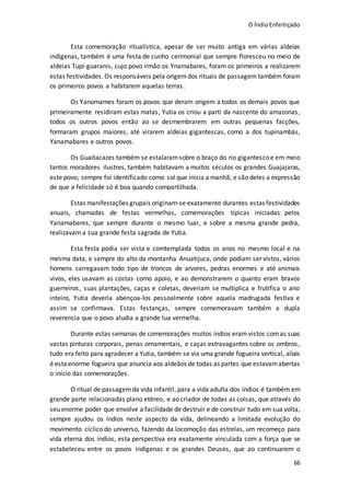 O ÍndioEnfeitiçado
66
Esta comemoração ritualística, apesar de ser muito antiga em várias aldeias
indígenas, também é uma festa de cunho cerimonial que sempre floresceu no meio de
aldeias Tupi-guaranis, cujo povo irmão os Ynamabares, foram os primeiros a realizarem
estas festividades. Os responsáveis pela origemdos rituais de passagem também foram
os primeiros povos a habitarem aquelas terras.
Os Yanomames foram os povos que deram origem a todos os demais povos que
primeiramente residiram estas matas, Yutia os criou a parti da nascente do amazonas,
todos os outros povos então ao se desmembrarem em outras pequenas facções,
formaram grupos maiores, até virarem aldeias gigantescas, como a dos tupinambás,
Yanamabares e outros povos.
Os Guaitacazes também se estalaramsobre o braço do rio gigantesco e em meio
tantos moradores ilustres, também habitavam a muitos séculos os grandes Guajajaras,
este povo, sempre foi identificado como sol que inicia a manhã, e são deles a expressão
de que a felicidade só é boa quando compartilhada.
Estas manifestações grupais originam-se exatamente durantes estas festividades
anuais, chamadas de festas vermelhas, comemorações típicas iniciadas pelos
Yanamabares, que sempre durante o mesmo luar, e sobre a mesma grande pedra,
realizavam a sua grande festa sagrada de Yutia.
Esta festa podia ser vista e comtemplada todos os anos no mesmo local e na
mesma data, e sempre do alto da montanha Anuatijuca, onde podiam ser vistos, vários
homens carregavam todo tipo de troncos de arvores, pedras enormes e até animais
vivos, eles usavam as costas como apoio, e ao demonstrarem o quanto eram bravos
guerreiros, suas plantações, caças e coletas, deveriam se multiplica e frutifica o ano
inteiro, Yutia deveria abençoa-los pessoalmente sobre aquela madrugada festiva e
assim se confirmava. Estas festanças, sempre comemoravam também a dupla
reverencia que o povo aludia a grande lua vermelha.
Durante estas semanas de comemorações muitos índios eram vistos comas suas
vastas pinturas corporais, penas ornamentais, e caças extravagantes sobre os ombros,
tudo era feito para agradecer a Yutia, também se via uma grande fogueira vertical, aliais
é estaenorme fogueira que anuncia aos aldeãos de todas as partes que estavamabertas
o início das comemorações.
O ritual de passagemda vida infantil, para a vida adulta dos índios é também em
grande parte relacionadas plano etéreo, e ao criador de todas as coisas, que através do
seu enorme poder que envolve a facilidade de destruir e de construir tudo em sua volta,
sempre ajudou os índios neste aspecto da vida, delineando a limitada evolução do
movimento cíclico do universo, fazendo da locomoção das estrelas, um recomeço para
vida eterna dos índios, esta perspectiva era exatamente vinculada com a força que se
estabeleceu entre os povos indígenas e os grandes Deuses, que ao continuarem o
 