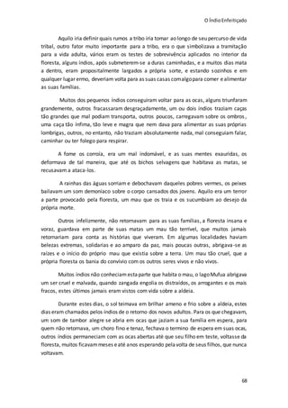 O ÍndioEnfeitiçado
68
Aquilo iria definir quais rumos a tribo iria tomar ao longo de seu percurso de vida
tribal, outro fator muito importante para a tribo, era o que simbolizava a tramitação
para a vida adulta, vários eram os testes de sobrevivência aplicados no interior da
floresta, alguns índios, após submeterem-se a duras caminhadas, e a muitos dias mata
a dentro, eram propositalmente largados a própria sorte, e estando sozinhos e em
qualquer lugar ermo, deveriam volta para as suas casas comalgopara comer ealimentar
as suas famílias.
Muitos dos pequenos índios conseguiram voltar para as ocas, alguns triunfaram
grandemente, outros fracassaram desgraçadamente, um ou dois índios traziam caças
tão grandes que mal podiam transporta, outros poucos, carregavam sobre os ombros,
uma caça tão ínfima, tão leve e magra que nem dava para alimentar as suas próprias
lombrigas, outros, no entanto, não traziam absolutamente nada, mal conseguiam falar,
caminhar ou ter folego para respirar.
A fome os corroía, era um mal indomável, e as suas mentes exauridas, os
deformava de tal maneira, que até os bichos selvagens que habitava as matas, se
recusavam a ataca-los.
A rainhas das águas sorriam e debochavam daqueles pobres vermes, os peixes
bailavam um som demoníaco sobre o corpo cansados dos jovens. Aquilo era um terror
a parte provocado pela floresta, um mau que os traia e os sucumbiam ao desejo da
própria morte.
Outros infelizmente, não retornavam para as suas famílias, a floresta insana e
voraz, guardava em parte de suas matas um mau tão terrível, que muitos jamais
retornariam para conta as histórias que viveram. Em algumas localidades haviam
belezas extremas, solidarias e ao amparo da paz, mais poucas outras, abrigava-se as
raízes e o início do próprio mau que existia sobre a terra. Um mau tão cruel, que a
própria floresta os bania do convívio com os outros seres vivos e não vivos.
Muitos índios não conheciam estaparte que habita o mau, o lagoMufua abrigava
um ser cruel e malvada, quando zangada engolia os distraídos, os arrogantes e os mais
fracos, estes últimos jamais eram vistos com vida sobre a aldeia.
Durante estes dias, o sol teimava em brilhar ameno e frio sobre a aldeia, estes
dias eram chamados pelos índios de o retorno dos novos adultos. Para os que chegavam,
um som de tambor alegre se abria em ocas que jaziam a sua família em espera, para
quem não retornava, um choro fino e tenaz, fechava o termino de espera em suas ocas,
outros índios permaneciam com as ocas abertas até que seu filho em teste, voltasse da
floresta, muitos ficavammeses eaté anos esperando pelavolta de seus filhos, que nunca
voltavam.
 