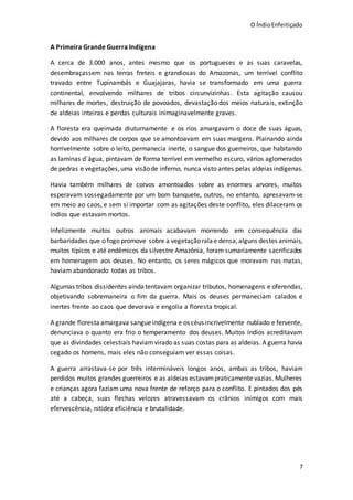 O ÍndioEnfeitiçado
7
A Primeira Grande Guerra Indígena
A cerca de 3.000 anos, antes mesmo que os portugueses e as suas caravelas,
desembraçassem nas terras freteis e grandiosas do Amazonas, um terrível conflito
travado entre Tupinambás e Guajajaras, havia se transformado em uma guerra
continental, envolvendo milhares de tribos circunvizinhas. Esta agitação causou
milhares de mortes, destruição de povoados, devastação dos meios naturais, extinção
de aldeias inteiras e perdas culturais inimaginavelmente graves.
A floresta era queimada diuturnamente e os rios amargavam o doce de suas águas,
devido aos milhares de corpos que se amontoavam em suas margens. Plainando ainda
horrivelmente sobre o leito, permanecia inerte, o sangue dos guerreiros, que habitando
as laminas d´água, pintavam de forma terrível em vermelho escuro, vários aglomerados
de pedras e vegetações,uma visãode inferno, nunca visto antes pelas aldeias indígenas.
Havia também milhares de corvos amontoados sobre as enormes arvores, muitos
esperavam sossegadamente por um bom banquete, outros, no entanto, apresavam-se
em meio ao caos, e sem si importar com as agitações deste conflito, eles dilaceram os
índios que estavam mortos.
Infelizmente muitos outros animais acabavam morrendo em consequência das
barbaridades que o fogo promove sobre a vegetaçãoralae densa,alguns destes animais,
muitos típicos e até endêmicos da silvestre Amazônia, foram sumariamente sacrificados
em homenagem aos deuses. No entanto, os seres mágicos que moravam nas matas,
haviam abandonado todas as tribos.
Algumas tribos dissidentes ainda tentavam organizar tributos, homenagens e oferendas,
objetivando sobremaneira o fim da guerra. Mais os deuses permaneciam calados e
inertes frente ao caos que devorava e engolia a floresta tropical.
A grande floresta amargava sangueindígena e os céus incrivelmente nublado e fervente,
denunciava o quanto era frio o temperamento dos deuses. Muitos índios acreditavam
que as divindades celestiais haviamvirado as suas costas para as aldeias. A guerra havia
cegado os homens, mais eles não conseguiam ver essas coisas.
A guerra arrastava-se por três intermináveis longos anos, ambas as tribos, haviam
perdidos muitos grandes guerreiros e as aldeias estavampraticamente vazias. Mulheres
e crianças agora faziam uma nova frente de reforço para o conflito. E pintados dos pés
até a cabeça, suas flechas velozes atravessavam os crânios inimigos com mais
efervescência, nitidez eficiência e brutalidade.
 