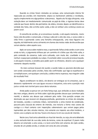 O ÍndioEnfeitiçado
70
Quando os crimes foram relatados ao cacique, uma comunicação interna foi
repassada aos anciões. Um movimento atípico os mantiveram atônitos e incrédulos,
aquilo simplesmente era algo profano e desonroso. Aquele ato foi algo ultrajante, esta
violação deve ser imediatamente comunicada ao pajé da tribo, o rigoroso katoa deve
sabe do que houve dentro dos perímetros da aldeia, minutos depois ao identificarem a
verdade dos fatos, não se tinha outra saída, a não ser atribuir uma sentença severa ao
jovem casal.
O conselho de anciões, já se encontrava reunido, e até aquele momento, muito
havia sido discutido e conversado, a fumaça subia até o alto dos céus, e acesa sobre o
chão firme e queimando como uma fornalha enlouquecida, uma nova fogueira era
erguida, ela habilmente seriao alimento em chamas das muitas rodas de discursões que
seriam abertas sobre aquele caso.
Após ser acesasobre madeira nova, e queimando folhas ainda verdes ecom seiva
ainda no talo, o julgamento trilhava por um caminho vil e biltre que não tinha volta, e
pelo conteúdo da conversa, tudo seria cultivado, com muita dor, crueldade e sem
nenhum espaço para piedades ou culpas. O acertado sobre o assunto já estava traçado,
e até aquele instante, o veredito para poder punir os infratores, deveria sair a qualquer
momento daquela reunião.
Os mais curiosos levavam de ouvido a ouvido todas as possíveis decisões que
iam sendo costuradas pelos anciões, fatos não confirmados que logo se espalhavam e
semultiplicavam, semqualquer conclusão, aaldeiainteira esperava, mas ninguém sabia
do resultado final.
Alguns acreditavam no obvio, ele deveria ser entregue ao rio amazonas, que o
devoraria rapidamente em suas águas escuras e traiçoeiras, esta seria a punição mais
justa e ainda mais terrível para casos desta natureza.
Ainda podia se pensar em um forte feitiço tupi, que atribuído as duras tradições
dos mais antigos, deveria ser feito sobre sigilo dos grandes deuses que caminham pela
manhã, e abertos aos deuses que andavam pela noite. Esta punição sempre era
destinada aos que recaiam em desgraça profunda, geralmente os crimes de violações
de tratados, acordos e contratos tribais, normalmente a alma imortal do condenado,
passaria pela clausula do enterro de imersão, isto incluiria a forma mais severa de
castigo e o ritual contaria com imposições sobrenaturais que seriam pagas pelos
tupinambás por dois séculos inteiros, isto somente era imposto aos altos traidores, e
nestes caso a própria ave do mau Tycara viria busca-lo em seu casulo de imersão.
Neste caso,Yaol seriasubmetido ao ritual de imersão, ou seja,eleseriadebelado
a uma exclusão total de sua vida, tanto da terrena, como da espiritual. O jovem índio
deveria ser amarrado a uma canoa, e o lacre seria feito com amarras de cipós verdes,
oriunda de um jatobá ancião, e selada com seiva de uma carnaúba.
 