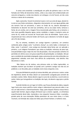 O ÍndioEnfeitiçado
71
A canoa seria envolvida e amordaçada em palha de palmeira nova e em fim
fechada com folhas de bananeiras mortas, antes o seu corpo seria embalsamado com
seiva de seringueira, e ainda vivo deveria ser entregue a ira de Yacará, um dos seres
místicos e donos do rio amazonas.
Após o presente, Yacará iria reclama-lo para si em sua cama de água, devorá-lo-
ia com as suas fortes correntezas, afogando-o eternamente em suas águas gélidas, este
ato tornaria Yaol um prisioneiro, e preso no fundo do rio, deveria decompor-se
lentamente no decorrer de sete luas vermelhas, até eu seu corpo inerte, tomasse a
forma de um ancião, com a imagem física reconstruída pelo feitiço, ele se tornaria o
mais novo guardião daquelas águas, nestas condições a magia o manteria como um
servo do rio, sendo um escravo de Yacará pelo resto da eternidade. Tycara seria a
responsável por leva a alma do traidor até Yacará, que o devoraria no fundo de águas
até o fim dos tempos.
Ela, no entanto, receberia um castigo íngreme e perverso, um corretivo
conhecido pelos antigos como “a primeira aliança”, ou como todos o chamavam na
tribo, como “a primeira”, este castigo era chamado desta forma por ser aplicado a
primeira, a um indígena Ynamabares que violou as tradições milenares do povo tupi,
esta penalidade ocupa o topo de uma lista de punições, mas esta punição somente era
permitida em último caso e em graus específicos de perturbações as tradições. Até por
que a condição de severidade empregada exigia a presença de seres desconhecidos e os
pagamentos cobrados eram bem mais difíceis de cumprimento, este detinha ritos
desumanos e cruéis.
Mas Natuia era da realeza, uma princesa entre os índios tupinambás, as
tradições revelam que ela dever ser punida com o primeiro castigo. Isto não era um
problema a ser discutido, pois as tradições eram claras enquanto a isto.
Esta possibilidade de punição já estava decidida, pois princesas e outras castas
de importância dentre de tribos devem ser severamente castigadas para servirem de
exemplo a outros índios. Natuia deveria seguir o curso de seu destino, e assimcomo os
outros índios que transgrediram as tradições dos tupis, ela deveria segui para a prisão
húmida.
A prisão húmida era um lugar vil e biltre, que ficava afastado da aldeia, naquele
lugar havia uma arvore petrifica muito antiga e sobrenatural que possuía sobre a sua
raiz um lodo terrível e interminavelmente longo, parte daquela floresta estava imersa
aquele lodo horrível, alguns antigos afirmavam que a arvores sagrada , se alimentava
especificamente deste lodo, mantendo-a viva enquanto houvesse tribos e punições,
grande parte de suas emanações fétidas provinham de suas raízes áreas, e a lama
incomum, era formada dos corpos de índios que já foram homens e mulheres vivos.
 