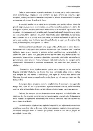 O ÍndioEnfeitiçado
72
Todos os punidos eram amarrados ao tronco da grande arvore majestosa,muitos
eram alimentados, e limpos por seus familiares até que a arvores os consumisse por
completo, mais a grande maioria era deixada para trás, e antes de seremdevorados pela
arvores sagrada, morria de sede e de fome.
As pessoas punidas nesta arvore, eram amarradas pelo quadril sobre o tronco da
grande sagrada, suas mãos acorrentadas aos galhos mais altos, esticavam o dorso de
suas grade espinhal,o que causavafortes dores as costas do indivíduo, alguns índios não
resistiame tinha seus corpos irrompidos pela força aplicada ao efeito estilingue, o resto
de seus corpos, tórax e pernas e pés, eram mergulhados sobre lodo fétido, muitas raízes
expostas eram vistas ao lado do tronco da arvore, as suas raízes ficavamtão próxima ao
corpo dos punidos, para facilitar o que viria pela frente, a arvore os devoraria ainda
vivos, e ela começaria pelos pés de sua vítima.
Natuia deveria ser vestida com uma roupa caldosa, feitas com os ramos de uma
bananeira rustica, seu corpo seria banhado e cimentado com a seiva de uma carnaúba
solitária, suas penas, cocares e colares seriam perfeitamente ornamentados e
adornados com as penas lisas, pequenas e belas de um sóbrio beija-flor silvestre, e os
seus seios e pelves seriam faceirados, decorados, adornados, amarrados e trancafiados
para sempre a sete amarras fortes, feitas por cipós sobrenaturais, e a sua pela seria
aromatizada, harmonizada e banhados tenuemente com o mel mais puro de todas as
abelhas.
Seu destino ficaria ligado e preso a grande arvore sagrada e a sua alma seria
tragada pelo lodo Yukutamia, ela deveria ficar pela eternidade retida entre as rochas
que abrigam ao solo impuro, e desse lugar, em regra, ela nunca mais deveria ser
libertada, devendo ainda em seu clausulocasulo,chorar por mil anos, um choro que não
teria um fim.
As margens do rio amazonas teriam a função intima de controlar a passagemdo
tempo e do clima, e a prisão que manteria a princesa em seu cárcere, seria uma obra
magica, feita pelos próprios deuses, e isto não permitiriam fugas, mantendo-a presa.
Os leitos das margens virgens deveriam cuidar e resguarda a prisão húmida, e as
nascente dos rios perenes, proveriam de forma prolongada a manutenção de água para
mata a sede e o suprimento de comida para abarca a fome que viesse a sucumbir as
dores da menina Natuia.
Ela ainda deveria respeita o ato rogatória de punição, ou seja,ela não teria o livre
arbítrio de seus olhos, não os devendo fechar e nem os secar aleatoriamente, deixando-
os sempre livres para todas as lacrimas que viesse a fluírem de suas retinas, ao prol da
eternidade de sua vida.
 