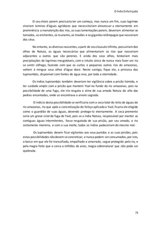 O ÍndioEnfeitiçado
73
O seu choro porem precisaria ter um começo, mas nunca um fim, suas lagrimas
virariam laminas d’águas agridoces que necessitariam atravessar a eternamente em
prominência a manutenção dos rios, as suas lamentações porem, deveriam alimentar os
tornados, as enchentes, os tsunamis,os trovões e os gigantes relâmpagos que nasceriam
dos céus.
No entanto, as diversas nascentes,aparti de seuclausulo infinito, possuiriam dos
olhos de Natuia, as águas necessárias que alimentariam os rios que nasceriam
adjacentes a outros que são perenes. E ainda dos seus olhos, brotariam mais
precipitações de lagrimas inesgotáveis, com o intuito único de nunca mais fazer um rio
se sentir sôfrego, fazendo com que os curtos e pequenos outros rios do amazonas,
voltem à mingua seus olhos d’água doce. Neste castigo, fique ela, a princesa dos
tupinambás, disponível com fontes de água viva, por toda a eternidade.
Os índios tupinambás também deveriam ter vigilância sobre a prisão húmida, e
ter cuidado amplo com a prisão que mantem Yoal no fundo do rio amazonas, pois na
possibilidade de uma fuga, ele iria resgata a alma de sua amada Natuia do alto das
pedras encantadas, onde se encontrava a arvore sagrada.
O indicio desta possibilidade se verificaria com a seca total do leito de águas do
rio amazonas, rio que após a concretização do feitiço aplicado a Yaol, ficaria ele elegido
como o guardião de suas águas, devendo protege-lo eternamente. A seca premente
seria um grave sinal da fuga de Yaol, pois se a índia Natuia, responsável por manter as
contiguas águas intermitentes, fosse resgatada de sua prisão, por seu amado, o rio
certamente morreria, e com a sua morte, todos os índios padeceriam do mesmo mal.
Os tupinambás devem ficar vigilantes aos seus punidos e as suas prisões, pois
estas possibilidades nãodevem seconcretizar, e nunca podem ser consumados, por isto,
o barco em que ele foi trancafiado, empalhado e amarrado, segue protegido pelo rio, e
pela magia forte que o cerca a milhões de anos, magia sobrenatural que não pode ser
quebrada.
 