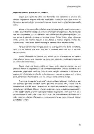 O ÍndioEnfeitiçado
74
O Selo Fechado de duas Punições Sombrias....
Depois que aquele dia sobre o rio tupinambá nos apresentou a prisão e aos
eletivos julgamentos erigidos pela tribo aonde nasci e cresci, vir que o selo da vida se
fechava, e que as tradições eram mais fortes que o amor que eu e Yaol sentia um pelo
outro.
Vir que o nossoamor não mudaria o rumo de nossas aldeias,esentirque aguerra
e o ódio estalado entre nosso povo permaneceriam por várias gerações. Aquilo era algo
que não compreendia, por um tupinambá não pode se apaixonar por um guajajaras, por
que atritos do passado nos separam tanto de sermos felizes. Nossas tribos são como
irmãs, viemos dos mesmas facções e clãs, temos a mesmas origens, viemos dos
Yanamabares, somos filhos do mesmo sangue, e temos até os mesmos deuses.
Por que nos tornamos inimigos, o que nos levar a guerreamos tanto nesta terra,
quais são os motivos que ainda nos leva a matamos tanto em nossas batalhas
desnecessárias.
Nossas diferenças são surreais, pois apenas um rio, nos separa de um contato
mais próximo, apenas uma conversa, nos deixa mais afastados e muito parecidos com
os animais de nossa floresta.
Aquele ritual era desnecessário, as nossas vidas deveriam passar por um
processo melhor de julgamento, eu e o yaol não mereceríamos tamanha crueldade. Não
deveríamos pagar com a vida os ônus de uma tradição rudimentar e atrasada. O
pagamento não seria justo, nós não seriamos mais as mesmas pessoas e nem o nosso
povo, seria mais o mesmo povo, após nos castigar com a primeira aliança.
A primeira aliança, ou “a primeira” era um castigo muito cruel e nefasto, o que
não acontecia pelo rito ancestral, ocorria pelo rito pessoal do ódio, a nova fase de
hormonal que viria dos novos chefes tribais, estavamcompletamente carrego de ego e
centralismos individuais, Mitaage e Yenam se sentiam como verdadeiros deuses sobre
a tribo e sobre a terra, o feitiço e castigo alocados e despendidos a mim e ao Yaol, era a
prova mais real de tudo o que se passava na aldeia, os acorrentamento aconteceriam, e
vidas inocentes estariaminflamadas ao vento como um rio que nunca retrocede e se vai
para todo o sempre.
 