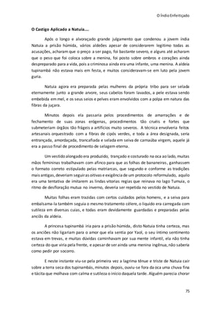 O ÍndioEnfeitiçado
75
O Castigo Aplicado a Natuia....
Após o longo e alvoraçado grande julgamento que condenou a jovem índia
Natuia a prisão húmida, vários aldeões apesar de considerarem legitimo todas as
acusações, acharam que o preço a ser pago, foi bastante severo, e alguns até acharam
que o peso que foi coloca sobre a menina, foi posto sobre ombros e corações ainda
despreparado para a vida, pois a criminosa ainda era uma infante, uma menina. A aldeia
tupinambá não estava mais em festa, e muitos consideravam-se em luto pela jovem
guria.
Natuia agora era preparada pelas mulheres da própria tribo para ser selada
eternamente junto a grande arvore, seus cabelos foram lavados, a pele estava sendo
embebida em mel, e os seus seios e pelves eram envolvidos com a polpa em natura das
fibras da juçara.
Minutos depois ela passaria pelos procedimentos de amarrações e de
fechamento de suas zonas erógenas, procedimentos tão cruéis e fortes que
submeteriam órgãos tão frágeis a artifícios muito severos. A técnica envolveria feitos
artesanais orquestrado com a fibras de cipós verdes, e toda a área designada, seria
entrançada, amordaçada, trancafiada e selada em seiva de carnaúba virgem, aquele já
era a passo final de procedimento de selagem eterna.
Um vestido alongado era produzido, trançado e costurado na oca ao lado, muitas
mãos femininas trabalhavam com afinco para que as folhas de bananeiras, ganhassem
o formato correto estipulado pelas matriarcas, que segundo e conforme as tradições
mais antigas,deveriam seguiras oitivas e exigênciade um protocolo reformulado, aquilo
era uma tentativa de imitarem as lindas vitorias regias que reinava no lago Tumuia, o
ritmo de desfloração mutua no inverno, deveria ser repetida no vestido de Natuia.
Muitas folhas eram trazidas com certos cuidados pelos homens, e a seiva para
embalsama-la também seguia o mesmo tratamento célere, o liquido era carregada com
sutileza em diversas cuias, e todas eram devidamente guardadas e preparadas pelas
anciãs da aldeia.
A princesa tupinambá iria para a prisão húmida, disto Natuia tinha certeza, mas
os anciões não ligariam para o amor que ela sentia por Yaol, o seu íntimo sentimento
estava em trevas, e muitas dúvidas caminhavam por sua mente infantil, ela não tinha
certeza do que viria pela frente, e apesar de ser ainda uma menina ingênua, não saberia
como pedir por socorro.
E neste instante viu-se pela primeira vez a lagrima tênue e triste de Natuia cair
sobre a terra seca dos tupinambás, minutos depois, ouviu-se fora da oca uma chuva fina
e tácita que molhava com calma e sutileza o início daquela tarde. Alguém parecia chorar
 