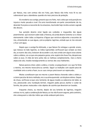 O ÍndioEnfeitiçado
76
por Natuia, mas com certeza não era Yutia, pois Natuia não tinha mais fé na ave
sobrenatural que a abandonou quando ela mais precisou de proteção.
Ela receberia seu castigo, provaria que era forte, mais sabia que está punição era
injusta e muito pesada e cruel. Ela seria transformada em parte concomitante do rio,
devendo ficarpresa anascente do rio amazonas, localonde hoje residiaaarvore sagrada
dos deuses.
Sua punição deveria estar ligada aos cuidados e resguardos das águas
proeminentes que existiamsobre toda a floresta, ela ainda deveria lamenta-se e chorar
eternamente sobre todas as biqueiras d’águas que existisse adjacente a nascentes de
rios, alimentando as suas águas, com as próprias lagrimas, evitado que os rios viessem
a ficar sem água.
Depois que o castigo foi efetivado, e que Natuia foi entregue a grande arvore,
que morava no lodo íngreme, os índios tupinambás verificavam que sempre ao meio
dia, as nuvens dos céus,tratavam de esconder o sol,mais ainda com alguns raios solares
sobre a aldeias, via-se que uma pequena garoa, uma espécie de chuva fina, despencava
sobre as ocas. O chão de terra preta não se molhava completamente, mais o cheiro
atípico do solo, invadia nostalgicamente as narinas dos seus habitantes.
Natuia parecia chora sobre a aldeia, e muitos se perguntavam se o que foi feito
a menina, era mesmo necessário ou correto. Seguir as tradições com aquele peso de
crueldade seria o certo a fazer, ou as suas crenças precisavam ser repensadas.
Muitos acreditavam que era mesmo a jovem Natuia chorando sobre a aldeia, e
o cheiro peculiar de terra molhada, era a suaalmaquerendo sairdo plano etéreo. Depois
da chuva, verificava-se que uma tormenta de águas invadia as cabeceiras de todos os
rios, provocando uma inundação terrível, ninguém podia pescar, banhar e cuidar da
farinha, dos peixes mutacados e dos objetos de cozinha que deveriam ser lavados.
Enquanto chovia, ou mesmo, depois de seu lamento de lagrimas, ninguém
entrava no rio, após a condenação de Natuia,os rios não ficaramseguros,pelo contrário,
eles ameaçavam a vida dos índios que ainda andavam pela terra.
 