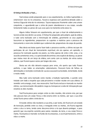 O ÍndioEnfeitiçado
77
O Feitiço Atribuído a Yaol....
Yaol estava sendo preparado para o seu sepultamento, os índios tupinambás o
enterrariam vivo no rio amazonas, Yacará o esperava com paciência deitado sobre a
lamina d´água do leito do rio volumoso. Tycara repousava friamente sobre uma arvore
corpulenta, e aguardando que a alma do jovem abandonasse o seu corpo, sacudia
lentamente todas as penas de suas asas para no momento certo ataca-la.
Alguns índios falavam em sepultamento, por que o ritual de embalsamento o
lacraria ainda vivo dentro aa canoa. O feitiço foi preparado pelo próprio pajé da aldeia,
e tudo seria realizado sem a ministração de aldeões, geralmente os seus pupilos
buscariam os ingredientes, preparariam os suportes e matérias para o processo de
trancamento e eram eles também que cuidariam dos preparativos do corpo do punido.
Mas desta vez katoa queria fazer todo o processo sozinho, a última vez que ele
participou de um ritual de trancamento espiritual, ele era apenas um aprendiz, o
processo foi realizado quando era jovem, eu tinha apenas de vinte e três anos, e na
ocasião cometemos erros, e o aprisionado disseminou uma espécie de doença, ou peste
que matou mais de um terço da aldeia, sem conta com os mortos de várias outras
aldeias, que ficaram quase vazias por longos dez anos.
Desta vez ele não deixaria espaços para erros, ele queria que tudo ficasse
prefeito, e que todas as amarrações sobrenaturais, ficassem livres de falhas, as
delimitações e restrições àentrada de suaoca causavamcuriosidade, temeridade, tesão
e muito medo.
Mas tudo seria realizado como manda a tradição tupinambá, o punido seria
tratado com todo o respeito que cada prisioneiro e traidor recebe em suas aldeias. O
remédio seria amargo, cruel, mas necessário. Yaol ficaria recluso e trancado no mundo
etéreo, sua reencarnação não poderia rasga ou transpassar a seda de introspecção que
envolvia os dois mundos.
Yaol ficaria preso para sempre entre os dois mundos, não estaria vivo, por que
não possuía mais um corpo físico, e não estaria entre os mortos, por que a sua alma
ainda ficaria preso sobre o leito do rio.
O mundo etéreo não receberia a sua alma, e por tanto, ele ficaria em um estado
de transição, perdido entre os vivos, e renegado entre os mortos, ele ficaria vagando
entre o céu e a terra, tendo como descanso único o rio que deveria proteger, e para
garantir que seu espirito caminhe para outras moradas da terra, o seu corpo físico e
morto, ficará preso e marrado no fundo do rio amazonas, e assimpermanecerá, entre a
vida e a morte.
 