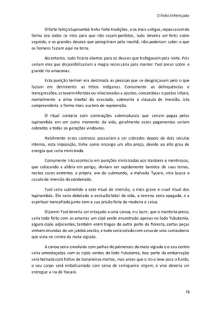 O ÍndioEnfeitiçado
78
O forte feitiço tupinambá tinha forte tradições, e os mais antigos,repassavamde
forma ora todos os ritos para que não sejam perdidos, tudo deveria ser feito sobre
segredo, e os grandes deuses que peregrinam pela manhã, não poderiam saber o que
os homens faziam aqui na terra.
No entanto, tudo ficaria abertos para os deuses que trafegavam pela noite. Pois
seriam eles que disponibilizariam a magia necessária para manter Yaol preso sobre o
grande rio amazonas.
Esta punição terrível era destinada as pessoas que se desgraçavam pelo o que
faziam em detrimento as tribos indígenas. Comumente as delinquências e
transgressões,estavamreferidas ou relacionadas a ajustes,concordatas e pactos tribais,
normalmente a alma imortal do execrado, sobreviria a clausula de imersão, isto
compreenderia a forma mais austera de repreensão.
O ritual contaria com cominações sobrenaturais que seriam pagas pelos
tupinambás em um outro momento da vida, geralmente estes pagamentos seriam
cobrados a todas as gerações vindouras.
Habilmente estes contratos passariam a ser cobrados depois de dois séculos
inteiros, esta imposição, tinha como encargo um alto preço, devido ao alto grau de
energia que seria ministrada.
Comumente isto acontecia em punições ministradas aos traidores e mentirosos,
que colocando a aldeia em perigo, deviam ser rapidamente banidos de suas terras,
nestes casos extremos a própria ave do submundo, a malvada Tycara, viria busca o
casulo de imersão do condenado.
Yaol seria submetido a este ritual de imersão, o mais grave e cruel ritual dos
tupinambás. Ele seria debelado a exclusão total da vida, a terrena seria apagada, e a
espiritual trancafiado junto com a sua prisão feita de madeira e seiva.
O jovem Yaol deveria ser enlaçado a uma canoa, e o lacre, que o manteria preso,
seria todo feito com as amarras um cipó verde encontrado apenas no lodo Yukutamia,
alguns cipós adjacentes, também eram tragos de outra parte da floresta, certas peças
vinham oriundas de um jatobá ancião, e tudo seriaselado com seivade uma carnaubeira
que vivia no centra da mata vigiada.
A canoa seria envolvida com palhas de palmeirais da mata vigiada e o seu centro
seria amordaçadas com os cipós verdes do lodo Yukutamia, boa parte da embarcação
será fechada com folhas de bananeiras mortas, mas antes que o rio o leve para o fundo,
o seu corpo será embalsamado com seiva de seringueira virgem, e vivo deveria ser
entregue a ira de Yacará.
 