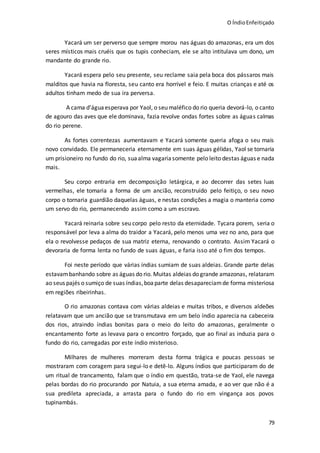 O ÍndioEnfeitiçado
79
Yacará um ser perverso que sempre morou nas águas do amazonas, era um dos
seres místicos mais cruéis que os tupis conheciam, ele se alto intitulava um dono, um
mandante do grande rio.
Yacará espera pelo seu presente, seu reclame saia pela boca dos pássaros mais
malditos que havia na floresta, seu canto era horrível e feio. E muitas crianças e até os
adultos tinham medo de sua ira perversa.
A cama d’águaesperava por Yaol, o seu maléfico do rio queria devorá-lo, o canto
de agouro das aves que ele dominava, fazia revolve ondas fortes sobre as águas calmas
do rio perene.
As fortes correntezas aumentavam e Yacará somente queria afoga o seu mais
novo convidado. Ele permaneceria eternamente em suas águas gélidas, Yaol se tornaria
um prisioneiro no fundo do rio, suaalma vagariasomente pelo leito destas águas e nada
mais.
Seu corpo entraria em decomposição letárgica, e ao decorrer das setes luas
vermelhas, ele tomaria a forma de um ancião, reconstruído pelo feitiço, o seu novo
corpo o tornaria guardião daquelas águas, e nestas condições a magia o manteria como
um servo do rio, permanecendo assim como a um escravo.
Yacará reinaria sobre seu corpo pelo resto da eternidade. Tycara porem, seria o
responsável por leva a alma do traidor a Yacará, pelo menos uma vez no ano, para que
ela o revolvesse pedaços de sua matriz eterna, renovando o contrato. Assim Yacará o
devoraria de forma lenta no fundo de suas águas, e faria isso até o fim dos tempos.
Foi neste período que várias índias sumiam de suas aldeias. Grande parte delas
estavambanhando sobre as águas do rio. Muitas aldeias do grande amazonas, relataram
ao seus pajés o sumiço de suas índias,boaparte delas desapareciamde forma misteriosa
em regiões ribeirinhas.
O rio amazonas contava com várias aldeias e muitas tribos, e diversos aldeões
relatavam que um ancião que se transmutava em um belo índio aparecia na cabeceira
dos rios, atraindo índias bonitas para o meio do leito do amazonas, geralmente o
encantamento forte as levava para o encontro forçado, que ao final as induzia para o
fundo do rio, carregadas por este índio misterioso.
Milhares de mulheres morreram desta forma trágica e poucas pessoas se
mostraram com coragem para segui-lo e detê-lo. Alguns índios que participaram do de
um ritual de trancamento, falam que o índio em questão, trata-se de Yaol, ele navega
pelas bordas do rio procurando por Natuia, a sua eterna amada, e ao ver que não é a
sua predileta apreciada, a arrasta para o fundo do rio em vingança aos povos
tupinambás.
 