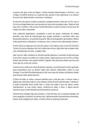 O ÍndioEnfeitiçado
8
A guerra não dava sinais de trégua e muitos estavam determinados a eliminar o seu
inimigo. O conflito tornava-se a cada dia mais quente e mais destrutivo, e os homens
ficavam mais determinados, rancorosos e mordazes.
O calor de uma guerra sempre aumentava vertiginosamente antes de seu fim, mais o
fim seria acompanhado por uma extinção em massa de seu próprio povo. Nada os faria
para com o conflito, a não ser que Yatumã devolvesse a jovem princesa Tumaia que ele
roubou da aldeia Tupinambá.
Uma subversão diplomática, envolvendo o amor de jovens, habitantes de aldeias
distintas, uma falha de comunicação que acabou revolvido e resolvido sobre uma
declaração arbitraria, um preludio de guerra. Mais com proporções desoladoras. Muitos
índios guerreavam, afrontavam e matavam, mais a maioria nem sabia porque lutavam.
O amor devia ser algo para unir pessoas, povos e até aldeias, mais o amor de Yatumã e
Tumaia, fez nascer algo que eles nem sabiamque existia, algo maior que a própria vida,
uma contraposição ao amor, o próprio ódio.
Aqui nascia o ódio, revoltava-se Yatumã quando observou o tamanho do desastre que
o seu amor casou a sua aldeia e as muitas outras. Aquilo precisava ter um fim, as tribos
tinham que terminar com aquele conflito, ninguém mais precisaria morrer por causa do
amor que ele sentia por Tumaia.
Yatumã correu então até o meio da batalha, apontou a sua flecha para o alto e gritando,
gruiu bravamente para os demais índios que lutavam arduamente contra os seus
inimigos. A suafecha foi disparada para o alto, mas o que ele atingiu,assombrou atodos
que lutavam sobre aquela planície.
O olhar de todos os índios, estavam voltados para o alto dos céus e imersos sobre o
objeto que estacionou sobre as suas cabeças, muitos ficaram aterrorizados e medrosos.
A tarde ensolarada havia virado noite e ainda sem saber o que era aquilo, muitos
abandonavam as suas armas, outros sentavam-se sobre a relva, e alguns poucos
correriam para a mata fechada existente próximo a planície.
Yatumã havia atingido algo que provocou a fúria do deus sol, e estando zangado, ele
havia apagadoo seubrilho no alto dos céus. Definitivamente o grande brilho amarelado,
estava muito zangado com todos, e muitos índios já esperavam pelo pior.
 
