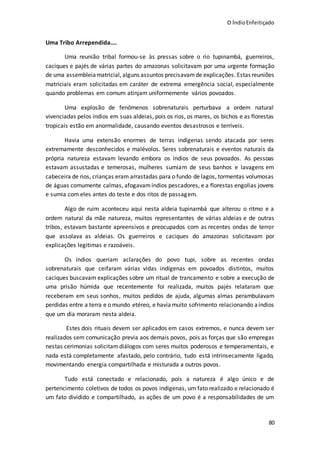 O ÍndioEnfeitiçado
80
Uma Tribo Arrependida....
Uma reunião tribal formou-se às pressas sobre o rio tupinambá, guerreiros,
caciques e pajés de várias partes do amazonas solicitavam por uma urgente formação
de uma assembleiamatricial, alguns assuntos precisavamde explicações. Estas reuniões
matriciais eram solicitadas em caráter de extrema emergência social, especialmente
quando problemas em comum atinjam uniformemente vários povoados.
Uma explosão de fenômenos sobrenaturais perturbava a ordem natural
vivenciadas pelos índios em suas aldeias, pois os rios, os mares, os bichos e as florestas
tropicais estão em anormalidade, causando eventos desastrosos e terríveis.
Havia uma extensão enormes de terras indígenas sendo atacada por seres
extremamente desconhecidos e malévolos. Seres sobrenaturais e eventos naturais da
própria natureza estavam levando embora os índios de seus povoados. As pessoas
estavam assustadas e temerosas, mulheres sumiam de seus banhos e lavagens em
cabeceira de rios, crianças eram arrastadas para o fundo de lagos, tormentas volumosas
de águas comumente calmas, afogavamíndios pescadores, e a florestas engolias jovens
e sumia com eles antes do teste e dos ritos de passagem.
Algo de ruim aconteceu aqui nesta aldeia tupinambá que alterou o ritmo e a
ordem natural da mãe natureza, muitos representantes de várias aldeias e de outras
tribos, estavam bastante apreensivos e preocupados com as recentes ondas de terror
que assolava as aldeias. Os guerreiros e caciques do amazonas solicitavam por
explicações legitimas e razoáveis.
Os índios queriam aclarações do povo tupi, sobre as recentes ondas
sobrenaturais que ceifaram várias vidas indígenas em povoados distintos, muitos
caciques buscavam explicações sobre um ritual de trancamento e sobre a execução de
uma prisão húmida que recentemente foi realizada, muitos pajés relataram que
receberam em seus sonhos, muitos pedidos de ajuda, algumas almas perambulavam
perdidas entre a terra e o mundo etéreo, e havia muito sofrimento relacionando aíndios
que um dia moraram nesta aldeia.
Estes dois rituais devem ser aplicados em casos extremos, e nunca devem ser
realizados sem comunicação previa aos demais povos, pois as forças que são empregas
nestas cerimonias solicitamdiálogos com seres muitos poderosos e temperamentais, e
nada está completamente afastado, pelo contrário, tudo está intrinsecamente ligado,
movimentando energia compartilhada e misturada a outros povos.
Tudo está conectado e relacionado, pois a natureza é algo único e de
pertencimento coletivos de todos os povos indígenas, um fato realizado e relacionado é
um fato dividido e compartilhado, as ações de um povo é a responsabilidades de um
 