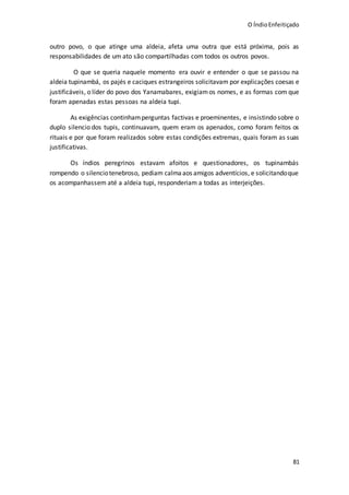O ÍndioEnfeitiçado
81
outro povo, o que atinge uma aldeia, afeta uma outra que está próxima, pois as
responsabilidades de um ato são compartilhadas com todos os outros povos.
O que se queria naquele momento era ouvir e entender o que se passou na
aldeia tupinambá, os pajés e caciques estrangeiros solicitavam por explicações coesas e
justificáveis, o líder do povo dos Yanamabares, exigiamos nomes, e as formas com que
foram apenadas estas pessoas na aldeia tupi.
As exigências continhamperguntas factivas e proeminentes, e insistindo sobre o
duplo silencio dos tupis, continuavam, quem eram os apenados, como foram feitos os
rituais e por que foram realizados sobre estas condições extremas, quais foram as suas
justificativas.
Os índios peregrinos estavam afoitos e questionadores, os tupinambás
rompendo o silenciotenebroso, pediam calmaaos amigos adventícios, e solicitandoque
os acompanhassem até a aldeia tupi, responderiam a todas as interjeições.
 