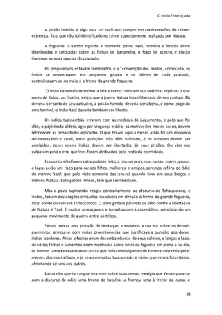 O ÍndioEnfeitiçado
83
A prisão húmida é algo para ser realizado sempre em contraversões de crimes
extremos, fato que não foi identificado no crime supostamente realizado por Natuia.
A fogueira ia sendo erguida e montada pelos tupis, comida e bebida eram
distribuídas e colocadas sobre as folhas de bananeira, o fogo foi acesso, e clarão
iluminou as ocas opacas do povoado.
Os preparativos estavam terminados e a “convenção dos muitos, começaria, os
índios se amontoavam em pequenos grupos e os líderes de cada povoado,
centralizavam-se no meio e a frente da grande fogueira.
O índio Yanamabare tomou a fala e sendo curto em sua oratória, replicou o que
ouviu de Katoa, ao finaliza, exigiu que a jovem Natuia fosse libertada de seu castigo. Ela
deveria ser solta de seu cativeiro, a prisão húmida deveria ser aberta, e como pago do
erro terrível, o índio Yaol deveria também ser liberto.
Os índios tupinambás erraram com as medidas de julgamento, e pelo que foi
dito, o pajé desta aldeia, agiu por vingança e ódio, as motivações nestes casos, devem
retroceder as penalidades aplicadas. O que houve aqui a meses atrás foi um equívoco
desnecessário e cruel, estas punições não têm validade, e os excesso devem ser
corrigidos, esses jovens índios devem ser libertados de suas prisões. Ou eles nos
culparam pelo o erro que lhes foram atribuídos pelo resto da eternidade.
Enquanto eles forem cativos deste feitiço, nossos ocas,rios,matas, mares, grutas
e lagos serão um risco para nossos filhos, mulheres e amigos, seremos reféns do ódio
do menino Yaol, que pelo visto somente descansará quando tiver em seus braços a
menina Natuia. Este garoto irmãos, tem que ser libertado.
Mas o povo tupinambá reagiu contrariamente ao discurso de Tchaucotoco, e
irados, faziamdeclarações e insultos inaudíveis em direção à frente da grande fogueira,
local aonde discursava Tchaucotoco. O povo gritava palavras de ódio contra a libertação
de Natuia e Yaol. E muitos ameaçavam e tumultuavam a assembleia, principiando um
pequeno movimento de guerra entre as tribos.
Yenan tomou uma posição de destaque, e ecoando a sua voz sobre os demais
guerreiros, armou-se com várias proeminências que justificava a punição aos donos
índios traidores. Arcos e fechas eram desembainhadas de seus coletes, e lanças e facas
de vários feitios e tamanhos eram mostradas sobre beira da fogueira em plena a luz dia,
os ânimos iamexaltavam-seao passo que o discurso vigoroso de Yenan transcorria pelas
mentes dos mais altivos, e já se viammuitos tupinambás e vários guerreiros forasteiros,
afrontando-se uns aos outros.
Katoa não queria sangue inocente sobre suas terras, e exigia que Yenan parasse
com o discurso de ódio, uma frente de batalha se formou uma à frente da outra, e
 