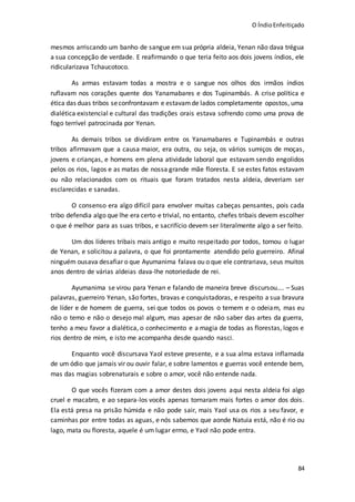 O ÍndioEnfeitiçado
84
mesmos arriscando um banho de sangue em sua própria aldeia, Yenan não dava trégua
a sua concepção de verdade. E reafirmando o que teria feito aos dois jovens índios, ele
ridicularizava Tchaucotoco.
As armas estavam todas a mostra e o sangue nos olhos dos irmãos índios
ruflavam nos corações quente dos Yanamabares e dos Tupinambás. A crise política e
ética das duas tribos seconfrontavam e estavamde lados completamente opostos, uma
dialética existencial e cultural das tradições orais estava sofrendo como uma prova de
fogo terrível patrocinada por Yenan.
As demais tribos se dividiram entre os Yanamabares e Tupinambás e outras
tribos afirmavam que a causa maior, era outra, ou seja, os vários sumiços de moças,
jovens e crianças, e homens em plena atividade laboral que estavam sendo engolidos
pelos os rios, lagos e as matas de nossa grande mãe floresta. E se estes fatos estavam
ou não relacionados com os rituais que foram tratados nesta aldeia, deveriam ser
esclarecidas e sanadas.
O consenso era algo difícil para envolver muitas cabeças pensantes, pois cada
tribo defendia algo que lhe era certo e trivial, no entanto, chefes tribais devem escolher
o que é melhor para as suas tribos, e sacrifício devem ser literalmente algo a ser feito.
Um dos líderes tribais mais antigo e muito respeitado por todos, tomou o lugar
de Yenan, e solicitou a palavra, o que foi prontamente atendido pelo guerreiro. Afinal
ninguém ousava desafiar o que Ayumanima falava ou o que ele contrariava, seus muitos
anos dentro de várias aldeias dava-lhe notoriedade de rei.
Ayumanima se virou para Yenan e falando de maneira breve discursou…. – Suas
palavras, guerreiro Yenan, são fortes, bravas e conquistadoras, e respeito a sua bravura
de líder e de homem de guerra, sei que todos os povos o temem e o odeiam, mas eu
não o temo e não o desejo mal algum, mas apesar de não saber das artes da guerra,
tenho a meu favor a dialética, o conhecimento e a magia de todas as florestas, logos e
rios dentro de mim, e isto me acompanha desde quando nasci.
Enquanto você discursava Yaol esteve presente, e a sua alma estava inflamada
de um ódio que jamais vir ou ouvir falar, e sobre lamentos e guerras você entende bem,
mas das magias sobrenaturais e sobre o amor, você não entende nada.
O que vocês fizeram com a amor destes dois jovens aqui nesta aldeia foi algo
cruel e macabro, e ao separa-los vocês apenas tornaram mais fortes o amor dos dois.
Ela está presa na prisão húmida e não pode sair, mais Yaol usa os rios a seu favor, e
caminhas por entre todas as aguas, e nós sabemos que aonde Natuia está, não é rio ou
lago, mata ou floresta, aquele é um lugar ermo, e Yaol não pode entra.
 