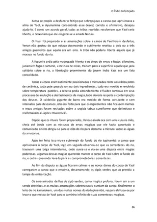 O ÍndioEnfeitiçado
86
Katoa se propôs a desfazer o feitiço que sobrepujava a canoa que aprisionava a
alma de Yaol, e Ayumanima consentindo esse desejo correto e afirmativo, desejou
ajuda-lo. E como um acordo geral, todas as tribos reunidas resolveram que Yaol seria
liberto, e deixariam que ele resgatasse a amada Natuia.
O ritual foi preparado e as amarrações sobre a canoa de Yaol foram desfeitas,
Yenan não gostou do que estava observando e sutilmente revelou a dois ou a três
amigos guerreiros que aquilo era um erro. A tribo não poderia liberta aquele que já
morava no fundo do rio.
A fogueira ardia pela madrugada frienta e os óleos de ervas e frutos silvestres,
jaziamem fogo e curtume, a mistura de ervas, trariam para a superfície aquele que jazia
solitário sobre o rio, a libertação proeminente do jovem índio Yaol era um fato
consolidado.
Todas as ervas eramsutilmente posicionadas e misturadas rente aos vários potes
de cerâmica, cada pote possuía um ou dois ingredientes, tudo era movido e revolvido
sobre temperatura padrões, a receita pedia abrandamento e fluidez continua em seus
processos de anulação e desfazimentos de magia,tudo deveria respeita a contemplação
dos deuses. O caldeirão gigante de barro era mexido de forma constante e sem
intervalos para descansos, isto era feito para que os ingredientes não ficassemmornos
e rezas antigas foram recitadas sobre a ungida tabua cuneiforme que delimitava e
reafirmavam as ações ritualísticas.
Depois que os rituais foram preparados, Katoa saiuda oca com uma cuia na mão,
cheia até borda com as misturas de ervas magicas que ele havia aprontado e
comunicado o feito dirigiu-se para o leito do rio para derrama a mistura sobre as águas
do amazonas.
Após ter feito isso viu-se submergir do fundo do rio tupinambá a canoa que
aprisionava o corpo de Yaol, logo em seguida observou-se que as correntezas do rio,
travavam uma briga intermitente, onde ouvia-se e via-se uma disputa entre magias
poderosas, algumas dessas magias querendo manter o corpo de Yaol sobre o fundo do
rio, e outras querendo leva-lo para as comprometedoras correntezas.
Ao fim da disputa as águas ficaram calmas e os novos donos do corpo de Yaol
carregaram a canoa que o envolvia, desamarrando os cipós verdes que as prendia a
tampa da embarcação.
Os emaranhados de fios de cipó verdes, como magica profana, foram um a um
sendo desfeitas, e as muitas amarrações sobrenaturais sumiam da canoa, finalmente o
leito do rio Yamarokem, um dos muitos nomes do rio tupinambá, responsabilizou-se por
levar o que restou de Yaol para o caminho infinito de suas correntezas magicas.
 