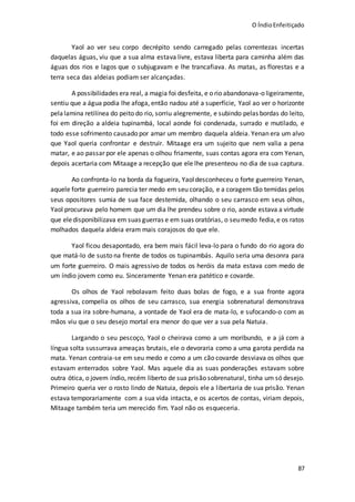 O ÍndioEnfeitiçado
87
Yaol ao ver seu corpo decrépito sendo carregado pelas correntezas incertas
daquelas águas, viu que a sua alma estava livre, estava liberta para caminha além das
águas dos rios e lagos que o subjugavam e lhe trancafiava. As matas, as florestas e a
terra seca das aldeias podiam ser alcançadas.
A possibilidades era real, a magia foi desfeita, e o rio abandonava-o ligeiramente,
sentiu que a água podia lhe afoga, então nadou até a superfície, Yaol ao ver o horizonte
pelalamina retilínea do peito do rio, sorriu alegremente, e subindo pelas bordas do leito,
foi em direção a aldeia tupinambá, local aonde foi condenada, surrado e mutilado, e
todo esse sofrimento causado por amar um membro daquela aldeia. Yenan era um alvo
que Yaol queria confrontar e destruir. Mitaage era um sujeito que nem valia a pena
matar, e ao passar por ele apenas o olhou friamente, suas contas agora era com Yenan,
depois acertaria com Mitaage a recepção que ele lhe presenteou no dia de sua captura.
Ao confronta-lo na borda da fogueira, Yaol desconheceu o forte guerreiro Yenan,
aquele forte guerreiro parecia ter medo em seu coração, e a coragem tão temidas pelos
seus opositores sumia de sua face destemida, olhando o seu carrasco em seus olhos,
Yaol procurava pelo homem que um dia lhe prendeu sobre o rio, aonde estava a virtude
que eledisponibilizava em suas guerras e em suas oratórias, o seumedo fedia,e os ratos
molhados daquela aldeia eram mais corajosos do que ele.
Yaol ficou desapontado, era bem mais fácil leva-lo para o fundo do rio agora do
que matá-lo de susto na frente de todos os tupinambás. Aquilo seria uma desonra para
um forte guerreiro. O mais agressivo de todos os heróis da mata estava com medo de
um índio jovem como eu. Sinceramente Yenan era patético e covarde.
Os olhos de Yaol rebolavam feito duas bolas de fogo, e a sua fronte agora
agressiva, compelia os olhos de seu carrasco, sua energia sobrenatural demonstrava
toda a sua ira sobre-humana, a vontade de Yaol era de mata-lo, e sufocando-o com as
mãos viu que o seu desejo mortal era menor do que ver a sua pela Natuia.
Largando o seu pescoço, Yaol o cheirava como a um moribundo, e a já com a
língua solta sussurrava ameaças brutais, ele o devoraria como a uma garota perdida na
mata. Yenan contraia-se em seu medo e como a um cão covarde desviava os olhos que
estavam enterrados sobre Yaol. Mas aquele dia as suas ponderações estavam sobre
outra ótica, o jovem índio, recém liberto de sua prisão sobrenatural, tinha um só desejo.
Primeiro queria ver o rosto lindo de Natuia, depois ele a libertaria de sua prisão. Yenan
estava temporariamente com a sua vida intacta, e os acertos de contas, viriam depois,
Mitaage também teria um merecido fim. Yaol não os esqueceria.
 