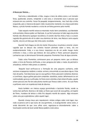 O ÍndioEnfeitiçado
88
A Busca por Natuia....
Yaol virou e abandonado a tribo, rasgou o meio da aldeia como a um tornado
feroz, quebrando arvores, rompendo o solo seco, e arrastando ocas e pessoas que
estavam em seu caminho. Yenan foi poupado temporariamente, mas Yaol não o tinha
esquecido, pois o interesse do jovem índio no presente momento era a busca pela bela
Natuia, a prisão húmida receberia a visita de um forte guerreiro pela manhã.
Tudo naquela manhã estava se mostrado muito bem convidativo, sua liberdade
está acertada e Natuia podia ser libertada. A sua fácil presença no lodo negro da prisão
húmida não ofereceria qualquer resistência. O convite não fora feito a Yaol, e a arvore
sagrada não gostaria de vê-lo sobre seus domínios de terra, mas Natuia o veria aquela
manhã, isto era um fato que não tinha outro resultado.
Quando Yaol chegou ao alto do monte Churucutiua visualizou a enorme arvore
sagrada que os deuses das estrelas haviam plantado sobre a terra, ela era
exuberantemente linda, e o seu tronco majestoso era de um verde musgo muito
cintilante e vivaz, a ceiva que brotava de seus galhos e flores pareciam pequenas
cachoeiras que se derramavam formando pequenos filamentos finos de água corrente.
Todos estes filamentos culminavam para um pequeno morro que se deitava
sobre o início da floresta vitrificada, a mais perigosas de todas a matas do perímetro
amazônico, nenhum índio jamais as adentro.
Naquele local verificava-se a formação de uma pequena cachoeira, onde
avistava-sepequenos roedores e outros animais,consumindo as suas doces águas.Vista
mais de perto, Yaol observava que os seus galhos e flores possuíam contornos diversos
e curvilíneos, alguns galhos possuíam compridos aleatórios, outros deformavam-se em
continuidades grossas eunificadas.As flores eram coloridas ebem diversificadas,aquela
arvore possuía uma flor de cada planta vivente que florava sobre a terra. As suas flores
e perfumes eram um espetáculo lindo de observa.
Havia também um imenso espaço graminhado e bastante florido, aonde se
sentia mais perfume diversos e de todas as flores que caiam de seus galhos, um tapete
de flores, inundava de beleza o chão frio daquela manhã de outono. Algo reinavam
sobre uma paz esplendorosa sobre aquele lugar.
Quando criança meus pais reproduziam relatos antigos sobre este lugar, mas
nada se parecia com o que ouviu de seus genitores, e se perguntando várias vezes, e
ainda descrente do que seus olhos viam, regozijava-se distraidamente sobre a
localização correta do local aonde Natuia poderia estar presa.
 