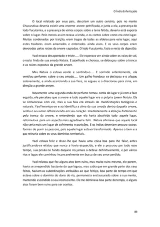 O ÍndioEnfeitiçado
89
O local relatado por seus pais, descriam um outro cenário, pois no monte
Chucurutiua deveria existir uma enorme arvore petrificada, e junta a ela, a presença do
lodo Yucutamia, e a presença de vários corpos sobre a lama fétida, deveria está exposta
sobre o lugar. Pelo menos assimrezava a lenda, e os contos sobre como era este lugar.
Muitos condenados por traição, eram tragos de todas as aldeias para este lugar, aqui
estes traidores eram amarrados e enterrados ainda vivos. E os seus corpos eram
devorados pelas raízes da arvore sagradas. O lodo Yucutamia, fazia o resto da digestão.
Yaol estava desapontado e triste..... Ele esperava ver ainda sobre os raios de sol,
o rosto lindo de sua amada Natuia. E ajoelhado e choroso, se debruçou sobre o tronco
e as raízes expostas da grande arvore.
Mas Natuia o estava vendo e sentindo-o..... E sorrindo ardentemente, ela
ventilou perfumes sobre o seu amado..... Um galho frondoso se deslocou e o afagou
solenemente, e ainda acariciando a sua face, os ergueu e o direcionou para cima, em
direção a grande arvore.
Novamente uma segunda onda de perfume tomou conta do lugar e já com a face
erguida, ele percebeu que a arvore e todo aquele lugar era a própria jovem Natuia. Ela
se comunicava com ele, mas a sua fala era através de manifestações biológicas e
naturais. Yaol levantou-se e ao identifica a alma da sua amada dentro daquela arvore,
sentiu o seu amor reflorescendo em seu coração. Imediatamente a abraçou fortemente
pelo tronco da arvore, e entendendo que ela havia absolvido todo aquele lugar,
reformulo-a para um aspecto mais agradável e feliz. Natuia afirmava que aquele local
não seria mais um lugar de sofrimento e punições. E os índios deveriam procura outras
formas de punir as pessoas, pois aquele lugar estava transformado. Apenas o bem e a
paz reinaria sobre os seus domínios territoriais.
Yaol estava feliz e disse-lhe que havia uma coisa boa para lhe falar, antes
justificando-se relatou que nunca a havia esquecido, e ele a procurou por todo esse
tempo, sua prisão no fundo daquele rio jamais o deteve definitivamente, e por vários
rios e lagos ele caminhou incansavelmente em busca de seu amor perdido.
Yaol relatou que fez alguns atos bem ruins, mas muito ruins mesmo, ele porem,
havia se arrependido bastante do que logrou, mas sabia que em grande parte dos seus
feitos, haviam as subordinações atribuídas ao que feitiço, boa parte do tempo em que
estava sobre o domínio do dono do rio, permanecia enclausurado sobre a sua mente,
mantendo escondido o seu inconsciente. Eleme dominava boa parte do tempo, e alguns
atos foram bem ruins para ser aceitos.
 