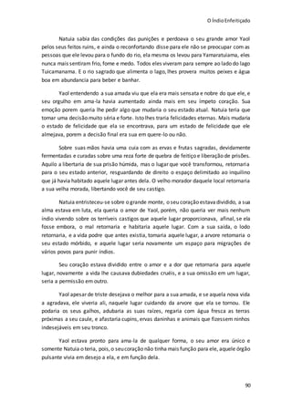 O ÍndioEnfeitiçado
90
Natuia sabia das condições das punições e perdoava o seu grande amor Yaol
pelos seus feitos ruins, e ainda o reconfortando disse para ele não se preocupar com as
pessoas que ele levou para o fundo do rio, ela mesma os levou para Yamaratuiama, eles
nunca mais sentiram frio, fome e medo. Todos eles viveram para sempre ao lado do lago
Tuicamanama. E o rio sagrado que alimenta o lago, lhes provera muitos peixes e água
boa em abundancia para beber e banhar.
Yaol entendendo a sua amada viu que ela era mais sensata e nobre do que ele, e
seu orgulho em ama-la havia aumentado ainda mais em seu ímpeto coração. Sua
emoção porem queria lhe pedir algo que mudaria o seu estado atual. Natuia teria que
tomar uma decisão muito séria e forte. Isto lhes traria felicidades eternas. Mais mudaria
o estado de felicidade que ela se encontrava, para um estado de felicidade que ele
almejava, porem a decisão final era sua em quere-lo ou não.
Sobre suas mãos havia uma cuia com as ervas e frutas sagradas, devidamente
fermentadas e curadas sobre uma reza forte de quebra de feitiço e liberação de prisões.
Aquilo a libertaria de sua prisão húmida, mas o lugar que você transformou, retornaria
para o seu estado anterior, resguardando de direito o espaço delimitado ao inquilino
que já havia habitado aquele lugar antes dela. O velho morador daquele local retornaria
a sua velha morada, libertando você de seu castigo.
Natuia entristeceu-se sobre o grande monte, o seu coração estavadividido, a sua
alma estava em luta, ela queria o amor de Yaol, porém, não queria ver mais nenhum
índio vivendo sobre os terríveis castigos que aquele lugar proporcionava, afinal, se ela
fosse embora, o mal retornaria e habitaria aquele lugar. Com a sua saída, o lodo
retornaria, e a vida podre que antes existia, tomaria aquele lugar, a arvore retomaria o
seu estado mórbido, e aquele lugar seria novamente um espaço para migrações de
vários povos para punir índios.
Seu coração estava dividido entre o amor e a dor que retornaria para aquele
lugar, novamente a vida lhe causava dubiedades cruéis, e a sua omissão em um lugar,
seria a permissão em outro.
Yaol apesar de triste desejava o melhor para a sua amada, e se aquela nova vida
a agradava, ele viveria ali, naquele lugar cuidando da arvore que ela se tornou. Ele
podaria os seus galhos, adubaria as suas raízes, regaria com água fresca as terras
próximas a seu caule, e afastaria cupins, ervas daninhas e animais que fizessem ninhos
indesejáveis em seu tronco.
Yaol estava pronto para ama-la de qualquer forma, o seu amor era único e
somente Natuia o teria, pois,o seucoração não tinha mais função para ele, aquele órgão
pulsante vivia em desejo a ela, e em função dela.
 