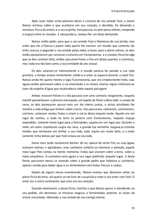 O ÍndioEnfeitiçado
91
Após ouvir todas estas palavras doces e sinceras de seu amado Yaol, a jovem
Natuia recitava sobre o que acontecia em seu coração, e decidida, foi deixando a
estrutura física da arvore, e o seu espirito, transpassou-se pelo plano etéreo, rompendo
o espaço entre os mundos. E abraçando-o, roubou-lhe um beijo demorado.
Natuia então pediu para que o seu amado Yaol a libertasse de sua prisão, mas
antes que ele o fizesse a jovem índia queria lhe mostrar um mundo que somente ela
tinha acesso, e pegando o seu amado pelas mãos o levou para o plano etéreo, os dois
então aproveitaram por semanas o convívio em Yamaratuima, e o contato físico foi algo
que os dois sentiam falta, ambos passavamhoras a fios em beijos quentes e calorosos,
mas nada era tão bom como a lascivinidade do ato sexual.
Os dois amaram-se intensamente e o mundo parecia ter parado a sua roda
giratória, o tempo estava inertemente solido e o amor os aquecia durante a noite fria.
Natuia ainda lhe queria mostra o lago Tuicamanama, que era simplesmente lindo, suas
aguas verdes plainavam sobre o sol amarelado e as muitas vitorias regias cintilavamas
luzes do espelho d’água que resplandecia sobre aquela paisagem.
Ambos estavam felizes e o dia passava com uma calmaria revigorante, naquela
manhã aproveitavam a planície alaranjada, um tapete de flores cobria todo o campo da
serra, os dois planejaram passar mais um dia inteiro juntos, e várias atividades lhe
remetia a vida antiga que tinham sobre a terra. Eles pescaram, coletaram, caminharam,
sorriram, comeram muitas frutas e viram o sol os deixa naquela tarde. Aquele era um
lugar de sonhos, e nada na terra se parecia com Yamaratuima, naquele espaço
expendido, somente havia lugar para a felicidades, aquele era um lugar paz. Durante a
noite um outro espetáculo surgia nos céus, a grande lua vermelha rasgava as estrelas
miúdas que teimavam em brilhar a seu lado, tudo aquilo era muito belo, e a noite
somente tinha beleza por que Yaol estava ao seu lado.
Horas mais tarde resolveram banhar de rio, apesar do vento frio, as suas águas
estavam mornas e agradáveis, uma cachoeira solitária os chamava a atenção, aquele
novo lugar lhes somou na mente memorias lindas que viveram sobre a terra, sobre a
mata amazônica. A cachoeira seria agora o seu lugar preferido naquele lugar. E desta
forma passaram meses se amando sobre a grande pedra que habitava a cachoeira,
apenas saindo para beber água e se alimentarem com frutas frescas e sadias.
Depois de alguns meses enamorando, Natuia revelou que deveriam voltar ao
plano físico da terra, ela queria se ver livre de sua prisão e viver o seu amor com Yaol. O
amor era o único sentimento que vivia em seu coração.
Quando retornaram a plano físico, Yaol fez o que Natuia queria e atendendo ao
seu pedido, ele derramou as misturas magicas e fermentadas próximo as raízes da
arvore encantada, liberando a sua amada de seu castigo eterno.
 