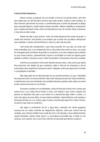 O ÍndioEnfeitiçado
92
A Seca do Rio Amazonas....
Natuia aceitou a proposta de seu amado e livre de sua prisão voltou com Yaol
para aldeia que um dia lhe baniu da terra que tanto amava, vendo-a como traidora, os
dois entraram pela frente do arraial, e caminhando para o centro do povoado se dirigiu
para a grande fogueira, aonde todos estavamreunidos. Muitos cidadãos se espantaram
com a audácia da jovem índia, afinal, ela não deveria estar ali, muitos índios a odiavam,
e Yaol não era bem-vindo.
Depois de tudo o que ocorreu, como ela ainda desejava fazer parte do grupo, e
aonde eles viveriam. Yaol alertou a sua amada, que os olhos de sua aldeia a desejavam
com maldade, e muitos não facilitariam a vida ou a pós vida dos dois.
Yaol ainda não compreendia o que havia ocorrido em sua vida, ele ainda não
tinha entendido que a sua composição física, não estava mais entre os vivos, seu corpo
foi carregado pela correnteza do grande rio amazonas, e os seres mágicos que conduzia
os seus restos mortais, provavelmente haviam o escondido na mata em alguma gruta
perdida e solitária. Foi preciso que o índio Yanamabare Tchaucotoco, fala-lhe a verdade.
Yaol ficou assustadono início,teve dúvidas do que ouvia, e não achou que aquilo
fosse possível, mas depois do que aconteceu sobre o leito do rio amazonas e de ter
vivenciado a dura experiência de quase morrer afogado, sentiu que águas do rio invadia
a sua garganta e pulmões.
Mas logo após de ser desamarrado de seu encalistramento viu que a liberdade
fora possível e por isso estava tão feliz. Mas tudo não passava de uma ilusão romântica,
e nada do que viveu era realmente uma verdade absoluta,aqueles cipós sobre suacanoa
ainda o preservava preso a seu feitiço.
Ele queria acredita em sua liberdade, sentiu de fato que estava vivo e achou que
estava com o seu corpo físico intacto e vivaz, sem dúvida o que sentiu naquele dia
parecia ser bastante real, pois a sua mente viu a pressão da água sobre o corpo, e o
turvo das águas emseus olhos, viu que aquela condição, impossibilitava-o de enxerga o
leito grosseiro do rio, e as muitas rugas na pele, causada pela agua fria e forte, fizeram-
me pensar que tudo era autêntico.
Até agora o sentimento de ter a água doce, entrando em minha garganta,
causava-me um medo estranho de afogamento legitimo, achei que estava livre de
verdade, que o feitiço maldito havia saído de mim e me deixado, e que mediocremente,
aquela liberdade, aquele medo pueril e a assombrosa escuridão que o fundo rio me
causava, seria apenas mais uma triste visão de um passado que deveria esquecer.
 
