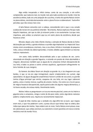 O ÍndioEnfeitiçado
93
Algo então inesperado e infeliz tomou conta de seu coração, e ele enfim
compreendia que nada era real, no mundo real, pois tudo acontecia no mundo irreal da
existência etérea, tudo era uma projeção de sua alma, e tanto ele quanto Natuia viviam
no plano etéreo, existindo eternamente entre o plano físicoe o sobrenatural. Yaolenfim
percebeu que não estava mais vivo.
A bela Natuia consentia com a cabeça, concordando com o que o seu amado
acabavade recitar em seu profano entender. No entanto, Natuia explicava-lheque nada
daquilo importava, por que os dois já estavam juntos e era exatamente isso que mais
importava, pois ambos se amariam aqui ou em outro plano da existência, desde que
houvesse amor.
Minutos depois uma índia infante chamou a atenção de Natuia devido às fortes
declarações que emitia, a garota relatava a suamãe algoimprovável ou impossível.Seus
relatos eram assombrosos e terríveis, mas o seu choro infinito e incomodo da pequena
índia, calou a entrada da aldeia tupinambá, e muitos aldeões agora relatam as mesmas
notícias improváveis.
Um outro índio também desacreditado pelo o que acabava de ver, corria
atarantado em direção a grande fogueira, e estando em pranto de choro desmedido e
irregular, denunciava também que as águas do rio amazonas tinham desaparecido de
seu leito, e todos os peixes e outros animais aquáticos, agonizavam sofregamente na
terra húmida de suas margens.
Os homens da aldeia foram em direção ao grande rio, e ao chegarem em suas
bordas, o que se via era algo inimaginável, aquilo simplesmente era surreal, algo
apocalíptico. As águas do gigante serpentinoso haviam sumido de seu canal, e a grande
lamina d’água principal que existia, evaporou do seu leito, em seu lugar sobraram
pedras, areia e muitos troncos e galhos de arvores mortas. Era como se o rio em passo
de mágica houvesse desaparecido, aquilo parecia obra de alguma magica demoníaca, o
rio havia secado, ele estava morto, literalmente morto.
Muitos índios se perguntavam se isso era mesmo possível, como um rio inteiro e
gigante como o amazonas, minga e some do dia para noite, como algo desta natureza
poderia simplesmente seca. Aquilo era racionalmente impossível.
O pajé da tribo revelou que a verdade era algo difícil de se ouvir, que magias
eram reais, e que rios poderiam sumir, a prova disso e que temos hoje na aldeia, dois
índios que apesar de mortos, hoje andam com os vivos. Yaol e Natuia eram provas vivas
do sobrenatural, que ambas existiam, ou coexistem e vivem paralelas emnosso sistema
mecânico real do mundo físico.
 