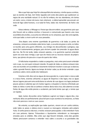 O ÍndioEnfeitiçado
94
Mas o que hoje aqui hoje foi o desequilíbrio da natureza, e tenho quase acerteza,
que os eventos de hoje, tem fortes ligações com estes dois jovens que quebraram as
regras de uma realidade natural. O rio não foi embora, ele nos abandonou, ele tomou
um outro curso, e talvez ele nunca mais retornará, a aldeia tupinambá passara por um
teste de fogo sobre-humano, e se nada for feito, todos nós morreremos de fome e de
sede.
Katoa ordenou a Mitaage e a Yenan que dessemordens aos guerreiros para que
eles fossem até as aldeias vizinhas e levassem o comunicado que haveria uma nova
assembleia de anciões, o assunto era referente ao rio amazonas, que não será segredo,
visto que todos o viram sumir em seus povoados.
Dias depois uma enorme quantidade de guerreiros e de todas as partes do
amazonas, estavamassentados sobre terras tupis, o assunto era grave e certo, os índios
se reunião para uma guerra diferente, seu inimigo era desconhecido e perigoso, seja
quem for é extremamente perigoso, pois ele tem o poder de comandar ás aguas doces
dos rios. No fim da tarde, todos estavam apostos, e os guerreiros queriam entender
quem era este novo inimigo, o por que ele mexia com os recursos naturais da própria
terra, que planos ele possuía e o que ele queria dos índios.
O índio katoa responderia a todas as perguntas, mais antes precisavam entender
com o que, ou com quem estavam lutando. Os pajés de todas as aldeias estavam mais
uma vez reunidos em assembleiae novamente tentariam resolver o caos que seabarcou
sobre a grande floresta. Agora era tempo de tentar saber, ou de tentar entender o que
acontecia sobre a terra aonde eles habitavam.
Estamos a três dias semas águas de nosso grande rio, e para matar a nossa sede
e a nossa fome, estamos utilizamos as águas de biqueiras e dos lagos, mas as águas
desses lugares possuem uma vasão baixa no volume de suas águas e os lagos produzem
poucos peixes e sabemos que em muitos lugares a situação é a mesma enfrentada por
todos os índios e como não se conhece o motivo desta nova crise, não sabemos se estas
fontes de água não estão prestes a acabarem, por tanto temos que agir, e temos que
ser rápidos.
Após muitas discursões várias hipóteses sugiram ao longo e alguns dias, mas
nenhuma delas era perfeitamente plausível para o que acontecia no amazonas, os fatos
não eram precisos e nem as suas causas.
No entanto, as explicações que todos queriam, vieram em um sonho coletivo,
onde todos os povos e aldeias viram e ouviam as mensagens relatadas pelo próprio
Yutia. O sonho parecia vida real, e muitos estavam preocupados e não entendiam Yutia
em suas palavras. Apenas Tchaucotoco e Ayumanima entenderam as mensagens
enviadas para os aldeões. Mas antes que algo fossem relatado, estes dois grandes
líderes precisavam conversa e entender mais sobre o assunto e as gravidades das
 