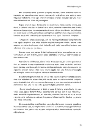 O ÍndioEnfeitiçado
96
Mas os diversos erros que estas punições absurdas, foram de forma arbitrárias
imergidas aos jovens inocentes, apenas causaram dor e desalento para todos os povos
indígenas desta terra, vocês tupis erraram com esses jovens e o seu ódio por uma nação
irmã condenaram-nos como nação indígena.
Hoje o jorrar de águas do nosso rio não existe mais, ele se encontra extinto, está
morto, e somente uma pessoa pode traze-lo a vida, semente esta menina pode fazer o
nosso grande amazonas, nascer novamente do plano etéreo, não há outra possibilidade,
não existe outro caminho, somente as suas lagrimas reabilitaramas antigas corredeiras,
somente a sua alma fará com que o rio retome as suas águas curvilíneas e límpidas.
Esta jovem é a nossa esperança, sem ela, rio mingará até secar completamente,
e os lagos e biqueiras que ainda existem despareceram para sempre. Natuia se fez
presente em parte do discurso, a bela índia não ouvir tudo, mas sabia o bastante para
saber que o rio secou por sua causa.
Quando optou pelo o amor de Yaol, deixou-se de lado o amor pelo o que era um
bem natural, um bem de todos, deixou-se de lado toda a natureza, a biodiversidade que
vivia no amazonas.
Yoala olhava com tristeza, pois no fundo de seu coração, ele saberiaqual decisão
final, ela tomaria, diante daquela nova escolha que recaia sobre a sua vida, apesar da
jovem Natuia o amar tanto, ela tinha como opção a razão e não o coração, seu amor era
algo único e maior, e amar a Yoal nunca foi uma opção, mais uma decisão, uma doação,
um privilegio, a maior realização de amor que teve em sua vida.
E exatamente por ama-lo tanto em sua vida, elaamaria primeiro a todos os seres
vivos que dependeriam de seu coração e de seu amor. Ela definitivamente cumpriria
com o seu destino de princesa, com os planos que os seus pais arquitetaram desde de
menininha e mais uma vez ela sentia que as tradições venceriam o amor.
O amor era algo incomum e único, e todos devia ter e amar alguém em suas
curtas vidas, apesar do fardo Natuia se sentia feliz, por que pior do que não amar, é
nunca ter amado ninguém emvida, elateve sorte, amou Yaolem vida, em morte e sobre
e além a morte e ela estava grata por isso, estava feliz por yaol ter doado o seu amor a
ela e não a outra índia.
Ela estava decidida, e ratificando a sua razão, não haveria nenhuma objeção ou
discussãosobre o caso,ela simplesmente sacrificariaoseu amor pessoal,pelo amor que
existia dentro dela, pelo o amor ao povo indígena e pelo o amor maior que sentia pela
mãe natureza.
 