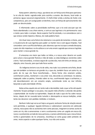 O ÍndioEnfeitiçado
97
Katoa porem advertia a moça, que desta vez um feitiçoseria feito para aprisiona-
la no alto do monte sagrada onde jazia sozinha a arvores dos deuses, local onde as
primeiras águas nasceram originalmente. O chefe tribal ainda a alertou do fardo e do
compromisso, pois um castigopode serdesfeito, mais um feitiço de aprisionamento não
pode ser desvinculado.
E informando sobre as penalidades reafirmou que o rio está seco por que ela
havia abandonado o seu choro eterno, e sem as suas lagrimas o rio permaneceria seco
e morto para todo o sempre. Neste aspecto Yaol foi alertado, e se concordasse com o
que estava sendo imposto a Natuia, ela nada poderia fazer.
Um ritual novo seria feito é ela retornaria o seu posto de lamentos e choros, pois
o rio precisaria de suas lagrimas para poder se manter vivo e com águas límpidas. Yaol
concordara com o sacrifíciode Natuia, pois observou que era issoque aamada desejava,
e para ele não importava se ela voltasse a ser uma arvore sagrada que ceivasse lagrimas
para manter o nosso grande rio.
O amazonas era maior que todos os índios, e o nosso amor deveria ser usado
para salvar a nossa grande floresta e mãe de todas as vidas biológicas existentes sobre
a terra. Yoal concordava, e estava seguro de sua decisão, mais ele tinha um desejo, uma
objeção, uma clausula, para que tudo fosse aceito.
Os indígenas teriamo seu rio de volta, mas tudo isso somente seria feito, desde
que ele também se tornasse um grande rio, e que ela, também fosse um outro rio, ou
parte do rio que ele fosse transformado.... Desta forma eles estariam unidos,
caminhariam juntos, manteriam o seu amor vivo, descendo as correntezas rio abaixo,
tropeçado sobre as pedras, limando sobre os rios, curvilineando lagos e cachoeiras, a
até desemborcarem em um estuário amplo, caminhando rente ao mar infinito,
beijando-se pela eternidade infinita.
Katoa achou aquele ato um tanto rude e desmedido, tudo o que sefez até aquele
momento foi para proteger o seu povo, mas aquele índio afronho e atrevido não perdia
a oportunidade de insultar os tupinambás. Depois de tudo o que ele fez sobre nossas
terras, depois de ter causado tanto tumulto e desrespeito as nossas tradições, ainda
tenta nos desonrar com pedidos mórbidos e inviáveis.
Nenhum índio tupi vai seuni hoje a um guará, nenhuma forma de relaçãonatural
será permitida, e qualquer ligação intrínseca e sobrenatural consistira em admissão
solicita, nosso povo não os aceitamos nem como pessoas, imaginem se vamos aceita-lo
como um rio, não o veneraremos e nem o aceitaremos como um ungido em nosso clã,
nunca o aceitaremos ao lado de nossaprincesa, e jamais admitiremos que a nossafutura
rainha e governadora do rio amazonas, reconheça-se como guaja sobre pretexto de
amor, neste aspecto e sobre qualquer forma, isso não será aceito.
 