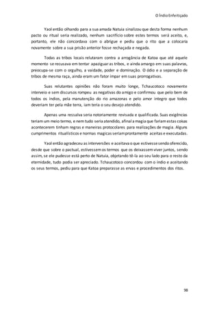 O ÍndioEnfeitiçado
98
Yaol então olhando para a sua amada Natuia sinalizou que desta forma nenhum
pacto ou ritual seria realizado, nenhum sacrifício sobre estes termos será aceito, e,
portanto, ele não concordava com o abrigue e pediu que o rito que a colocaria
novamente sobre a sua prisão anterior fosse rechaçada e negada.
Todas as tribos locais relutaram contra a arrogância de Katoa que até aquele
momento se recusava em tentar apaziguar as tribos, e ainda amargo em suas palavras,
preocupa-se com o orgulho, a vaidade, poder e dominação. O ódio e a separação de
tribos de mesma raça, ainda eram um fator ímpar em suas prorrogativas.
Suas relutantes opiniões não foram muito longe, Tchaucotoco novamente
interveio e sem discursos rompeu as negativas do amigo e confirmou que pelo bem de
todos os índios, pela manutenção do rio amazonas e pelo amor integro que todos
deveriam ter pela mãe terra, iam teria o seu desejo atendido.
Apenas uma ressalva seria notoriamente revisada e qualificada. Suas exigências
teriam um meio termo, e nem tudo seriaatendido, afinalamagiaque fariamestas coisas
acontecerem tinham regras e maneiras protocolares para realizações de magia. Alguns
cumprimentos ritualísticos e normas magicas seriamprontamente aceitas e executadas.
Yaol então agradeceu as interversões e aceitava o que estivessesendo oferecido,
desde que sobre o pactual, estivessemos termos que os deixassemviver juntos, sendo
assim, se ele pudesse está perto de Natuia, objetando tê-la ao seu lado para o resto da
eternidade, tudo podia ser apreciado. Tchaucotoco concordou com o índio e aceitando
os seus termos, pediu para que Katoa preparasse as ervas e procedimentos dos ritos.
 