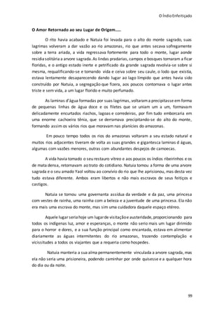 O ÍndioEnfeitiçado
99
O Amor Retornado ao seu Lugar de Origem.....
O rito havia acabado e Natuia foi levada para o alto do monte sagrado, suas
lagrimas volveram a dar vazão ao rio amazonas, rio que antes secava sofregamente
sobre a terra ariada, a vida regressava fortemente para todo o monte, lugar aonde
residiasolitária a arvore sagrada.As lindas pradarias, campos e bosques tornaram a ficar
floridas, e o antigo estado inerte e petrificado da grande sagrada revolvia-se sobre si
mesma, requalificando-se e tomando vida e ceiva sobre seu caule, o lodo que existia,
estava lentamente desaparecendo dando lugar ao lago límpido que antes havia sido
construído por Natuia, a segregação que fizera, aos poucos contornava o lugar antes
triste e sem vida, a um lugar florido e muito perfumado.
As laminas d’água formadas por suas lagrimas, voltarama precipitasse em forma
de pequenas linhas de água doce e os filetes que se uniam um a um, formavam
delicadamente encurtados riachos, lagoas e corredeiras, por fim tudo emborcaria em
uma enorme cachoeira tênia, que se derramava precipitando-se do alto do monte,
formando assim os vários rios que moravam nas planícies do amazonas.
Em pouco tempo todos os rios do amazonas voltaram a seu estado natural e
muitos rios adjacentes tiveram de volta as suas grandes e gigantesca laminas d águas,
algumas com vazões menores, outras com abundantes despejos de camoecas.
A vida havia tomado o seu restauro vítreo e aos poucos os índios ribeirinhos e os
de mata densa, retornavam ao trato do cotidiano. Natuia tomou a forma de uma arvore
sagrada e o seu amado Yaol voltou ao convívio do rio que lhe aprisionou, mas desta vez
tudo estava diferente. Ambos eram libertos e não mais escravos de seus feitiços e
castigos.
Natuia se tornou uma governanta assídua da verdade e da paz, uma princesa
com vestes de rainha, uma rainha com a beleza e a juventude de uma princesa. Ela não
era mais uma escrava do monte, mas sim uma cuidadora daquele espaço etéreo.
Aquele lugar seria hoje um lugarde visitaçãoe austeridade, proporcionando para
todos os indígenas luz, amor e esperanças, o monte não serio mais um lugar dirimido
para o horror e dores, e a sua função principal como encantada, estava em alimentar
diariamente as águas intermitentes do rio amazonas, trazendo contemplação e
vicissitudes a todos os viajantes que a requeria como hospedes.
Natuia manteria a sua alma permanentemente vinculada a arvore sagrada, mas
ela não seria uma prisioneira, podendo caminhar por onde quisesse e a qualquer hora
do dia ou da noite.
 