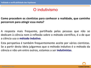 Como procedem os cientistas para conhecer a realidade, que caminho
percorrem para atingir essa meta?
A resposta mais frequente, partilhada pelas pessoas que não se
dedicam à ciência nem à reflexão sobre o método científico, é a de que
a ciência usa o método indutivo.
Esta perspetiva é também frequentemente aceite por vários cientistas.
Se a partir desta ideia julgarmos que o método indutivo é o método da
ciência e não um entre outros, estamos a ser indutivistas.
FILOSOFIA 11.º ano
Validade e verificabilidade das hipóteses
O indutivismo
 