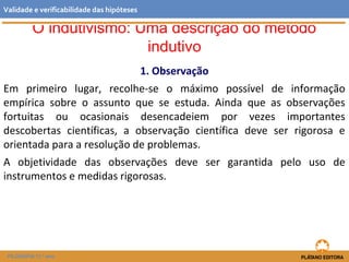 O indutivismo: Uma descrição do método
indutivo
1. Observação
Em primeiro lugar, recolhe-se o máximo possível de informação
empírica sobre o assunto que se estuda. Ainda que as observações
fortuitas ou ocasionais desencadeiem por vezes importantes
descobertas científicas, a observação científica deve ser rigorosa e
orientada para a resolução de problemas.
A objetividade das observações deve ser garantida pelo uso de
instrumentos e medidas rigorosas.
FILOSOFIA 11.º ano
Validade e verificabilidade das hipóteses
 