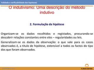 2. Formulação da hipótese
Organizam-se os dados recolhidos e registados, procurando-se
descobrir relações constantes entre eles – regularidades ou leis.
Generalizam-se os dados da observação: o que vale para os casos
observados é, a título de hipótese, extensível a todos os factos do tipo
dos que foram observados.
FILOSOFIA 11.º ano
Validade e verificabilidade das hipóteses
O indutivismo: Uma descrição do método
indutivo
 