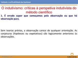 O indutivismo: críticas à perspetiva indutivista do
método científico
1. É errado supor que começamos pela observação ou que há
observação pura.
Sem teorias prévias, a observação carece de qualquer orientação. As
conjeturas (hipóteses ou expetativas) são logicamente anteriores às
observações.
FILOSOFIA 11.º ano
Validade e verificabilidade das hipóteses
 