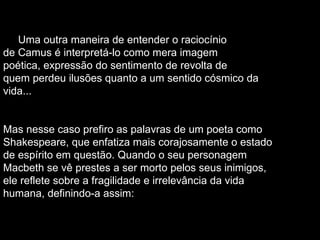Uma outra maneira de entender o raciocínio de Camus é interpretá-lo como mera imagem poética, expressão do sentimento de revolta de quem perdeu ilusões quanto a um sentido cósmico da vida... Mas nesse caso prefiro as palavras de um poeta como Shakespeare, que enfatiza mais corajosamente o estado de espírito em questão. Quando o seu personagem Macbeth se vê prestes a ser morto pelos seus inimigos, ele reflete sobre a fragilidade e irrelevância da vida humana, definindo-a assim: 