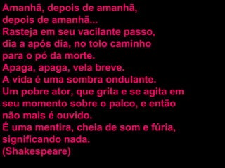 Amanhã, depois de amanhã, depois de amanhã...  Rasteja em seu vacilante passo, dia a após dia, no tolo caminho para o pó da morte. Apaga, apaga, vela breve. A vida é uma sombra ondulante. Um pobre ator, que grita e se agita em seu momento sobre o palco, e então não mais é ouvido. É uma mentira, cheia de som e fúria, significando nada. (Shakespeare) 