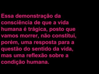 Essa demonstração da consciência de que a vida humana é trágica, posto que vamos morrer, não constitui, porém, uma resposta para a questão do sentido da vida, mas uma reflexão sobre a condição humana. 