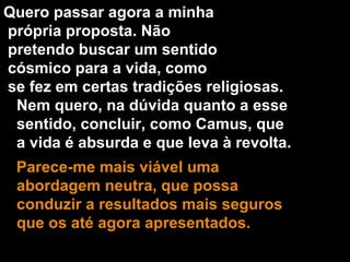 Quero passar agora a minha própria proposta. Não pretendo buscar um sentido cósmico para a vida, como se fez em certas tradições religiosas. Nem quero, na dúvida quanto a esse sentido, concluir, como Camus, que a vida é absurda e que leva à revolta. Parece-me mais viável uma abordagem neutra, que possa conduzir a resultados mais seguros que os até agora apresentados. 