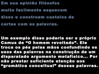 Em sua opinião filósofos muito facilmente esquecem disso e constroem castelos de cartas com as palavras. Um exemplo disso poderia ser o próprio Camus de “O homem revoltado”. Ele troca os pés pelas mãos confundindo os usos das palavras na construção de um disparatado argumento metafísico... Por não prestar suficiente atenção aos “gramática conceitual” dessas palavras. 