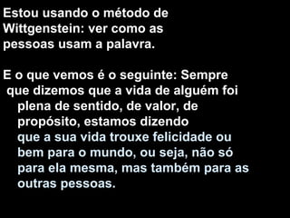 Estou usando o método de Wittgenstein: ver como as pessoas usam a palavra. E o que vemos é o seguinte: Sempre que dizemos que a vida de alguém foi plena de sentido, de valor, de propósito, estamos dizendo que a sua vida trouxe felicidade ou bem para o mundo, ou seja, não só para ela mesma, mas também para as outras pessoas. 