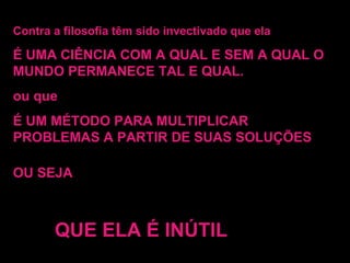 Contra a filosofia têm sido invectivado que ela É UMA CIÊNCIA COM A QUAL E SEM A QUAL O MUNDO PERMANECE TAL E QUAL. ou que É UM MÉTODO PARA MULTIPLICAR PROBLEMAS A PARTIR DE SUAS SOLUÇÕES OU SEJA QUE ELA É INÚTIL 