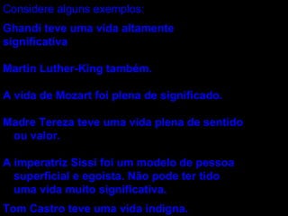 Considere alguns exemplos: Ghandi teve uma vida altamente significativa Martin Luther-King também. A vida de Mozart foi plena de significado. Madre Tereza teve uma vida plena de sentido ou valor. A imperatriz Sissi foi um modelo de pessoa superficial e egoísta. Não pode ter tido uma vida muito significativa. Tom Castro teve uma vida indigna. 