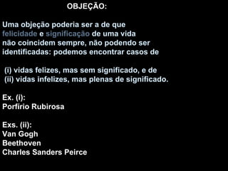 OBJEÇÃO: Uma objeção poderia ser a de que felicidade  e  significação  de uma vida não coincidem sempre, não podendo ser identificadas: podemos encontrar casos de (i) vidas felizes, mas sem significado, e de (ii) vidas infelizes, mas plenas de significado. Ex. (i): Porfírio Rubirosa Exs. (ii): Van Gogh Beethoven Charles Sanders Peirce 
