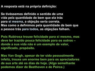 A resposta está na própria definição: Se tivéssemos definido o sentido de uma vida pela quantidade de bem que ela trás para  si mesma , a objeção seria correta.  Mas como a definimos pela quantidade de bem que a pessoa trás  para todos , as objeções falham. Pois Rubirosa trouxe felicidade para si mesmo, mas deve ter trazido pouca felicidade para os outros – donde a sua vida não é um exemplo de valor, significado, propósito. Mas Van Gogh, apesar de ter sido pessoalmente infeliz, trouxe um enorme bem para os apreciadores de sua arte até os dias de hoje. (Algo semelhante podemos dizer de Beethoven e de Peirce.) 