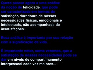 Quero passar agora a uma análise da noção de  felicidade , que pode ser caracterizada em termos de satisfação duradoura de nossas necessidades físicas, emocionais e intelectuais, não acompanhada de insatisfações. Essa análise é importante por sua relação com a significação da vida. É importante notar, como veremos, que a satisfação de nossas necessidades pode se dar  em níveis de compartilhamento interpessoal cada vez maiores... 