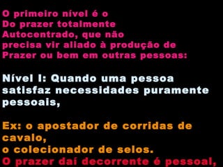O primeiro nível é o Do prazer totalmente Autocentrado, que não precisa vir aliado à produção de Prazer ou bem em outras pessoas: Nível I: Quando uma pessoa satisfaz necessidades puramente pessoais, Ex: o apostador de corridas de cavalo, o colecionador de selos. O prazer daí decorrente é pessoal, mas limitado. Não pode ser identificado com o bem 