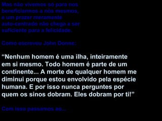 Mas não vivemos só para nos  beneficiarmos a nós mesmos, e um prazer meramente auto-centrado não chega a ser suficiente para a felicidade. Como escreveu John Donne: “ Nenhum homem é uma ilha, inteiramente em si mesmo. Todo homem é parte de um continente... A morte de qualquer homem me diminui porque estou envolvido pela espécie humana. E por isso nunca perguntes por quem os sinos dobram. Eles dobram por ti!” Com isso passamos ao...  